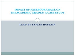 LEAD BY SAJJAD HUSSAIN
IMPACT OF FACEBOOK USAGE ON
THEACADEMIC GRADES: A CASE STUDY
 