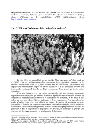 Origine de l’article : POULAIN Sebastien, « La « 55 000 » ou l’avènement de la radiométrie
moderne », in Thierry Lefebvre (sous la direction de), « L’Année radiophonique 1986 »,
Cahiers d’histoire de la radiodiffusion, n°129, juillet-septembre 2016,
http://cohira.fr/category/cahiers/
La « 55 000 » ou l’avènement de la radiométrie moderne1
La « 55 000 » est aujourd’hui un peu oubliée. Mais c’est parce qu’elle a muté en
« 126 000 » ! Or, ces chiffres correspondent à un nombre de personnes interviewées en vue de
calculer l’audience des radios. Et « [n]ulle radio ne peut être indifférente à son audience, son
impact sur l’environnement auquel elle entend s’adresser. »2
C’est donc cette audience qui
joue un rôle fondamental dans les modèles économiques d’une grande partie des radios
françaises.
C’est une évidence pour les radios commerciales qui sont presque entièrement
dépendantes des annonceurs qui décident de faire de la publicité on non sur leurs antennes en
fonction des caractéristiques quantitatives et qualitatives des audiences, et des tarifs de ces
radios qui sont eux-mêmes liés aux audiences de leurs programmes. Pour ces radios, les
études d’audience ont donc pour objectif de compter le nombre de personnes qui sont
susceptibles d’entendre les spots publicitaires (pour en fixer les tarifs) plus que les émissions
elles-mêmes. Les audiences ont également un rôle à jouer dans la programmation musicale en
particulier et dans la programmation en général : une musique, un animateur, un concept, une
émission qui fait zapper risque de vite de disparaitre de l’antenne.
1
Je tiens à remercier Isabelle Abraham, Thierry Lefebvre, Arnaud de Saint-Roman, Laure Osmanian-Molinero,
Charles Juster et Philippe Tassi pour leurs lectures, critiques et conseils.
2
CHEVAL Jean-Jacques, « L’audience de la radio en Aquitaine, les Médialocales 1999-2000 », Jean-Jacques
Cheval (sous la direction de), Audiences, publics et pratiques radiophoniques, Pessac, 2005, p42
 