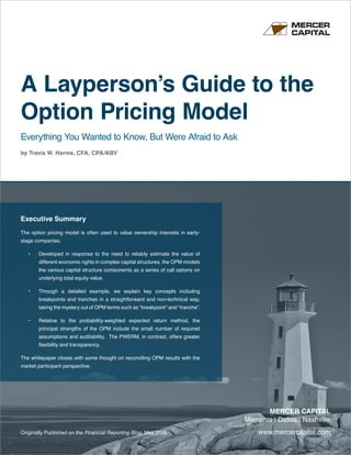 www.mercercapital.com
MERCER CAPITAL
Memphis | Dallas | Nashville
A Layperson’s Guide to the
Option Pricing Model
Everything You Wanted to Know, But Were Afraid to Ask
by Travis W. Harms, CFA, CPA/ABV
Originally Published on the Financial Reporting Blog, May 2016
Executive Summary
The option pricing model is often used to value ownership interests in early-
stage companies.
•	 Developed in response to the need to reliably estimate the value of
different economic rights in complex capital structures, the OPM models
the various capital structure components as a series of call options on
underlying total equity value.
•	 Through a detailed example, we explain key concepts including
breakpoints and tranches in a straightforward and non-technical way,
taking the mystery out of OPM terms such as “breakpoint” and “tranche”.
•	 Relative to the probability-weighted expected return method, the
principal strengths of the OPM include the small number of required
assumptions and auditability. The PWERM, in contrast, offers greater
flexibility and transparency.
The whitepaper closes with some thought on reconciling OPM results with the
market participant perspective.
 