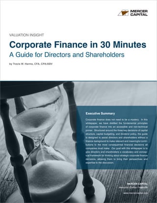 www.mercercapital.com
MERCER CAPITAL
Memphis | Dallas | Nashville
VALUATION INSIGHT
Corporate Finance in 30 Minutes
A Guide for Directors and Shareholders
by Travis W. Harms, CFA, CPA/ABV
Executive Summary
Corporate finance does not need to be a mystery. In this
whitepaper, we have distilled the fundamental principles
of corporate finance into an accessible and non-technical
primer. Structured around the three key decisions of capital
structure, capital budgeting, and dividend policy, the guide
is designed to assist directors and shareholders without a
finance background to make relevant and meaningful contri-
butions to the most consequential financial decisions all
companies must make. Our goal with this whitepaper is to
give directors and shareholders a vocabulary and concep-
tual framework for thinking about strategic corporate finance
decisions, allowing them to bring their perspectives and
expertise to the discussion.
 