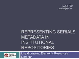 REPRESENTING SERIALS
METADATA IN
INSTITUTIONAL
REPOSITORIES
Lisa Gonzalez, Electronic Resources
Librarian
NASIG 2015
Washington, DC
 