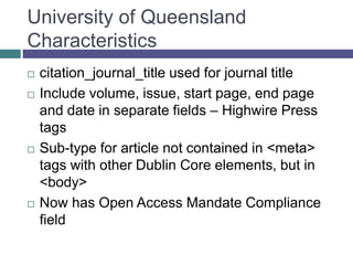 University of Queensland
Characteristics
 Include journal title, volume, issue, start page,
end page and date, plus ISSN – Highwire
Press tags
 Sub-type for article not contained in <meta>
tags with other Dublin Core elements, but in
<body>
 Now has Open Access Mandate Compliance
field
 