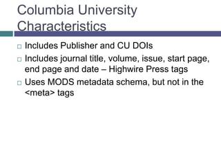 Columbia University
Characteristics
 Includes Publisher and CU DOIs
 Includes journal title, volume, issue, start page,
end page and date – Highwire Press tags
 Uses MODS metadata schema, but not in the
<meta> tags
 