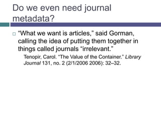 Do we even need journal
metadata?
 “What we want is articles,” said Gorman,
calling the idea of putting them together in
things called journals “irrelevant.”
Tenopir, Carol. “The Value of the Container.” Library
Journal 131, no. 2 (2/1/2006 2006): 32–32.
 