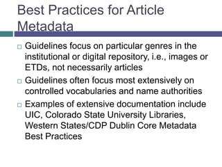 Developing Good Practices
 Try some tools to practice with Dublin Core
metadata -
http://www.dublincoregenerator.com/generator.h
tml
 Examples of useful documentation for our
library include UIC Data Dictionary for
CONTENTdm, Best Practices for
CONTENTdm and Other OAI-PMH Compliant
Repositories
 Examples directly related to journal articles
can be scattered across many data
dictionaries, best practices, and other
 