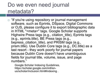 Consider Discoverability
 “If you're using repository or journal management
software, such as Eprints, DSpace, Digital Commons
or OJS, please configure it to export bibliographic data
in HTML "<meta>" tags. Google Scholar supports
Highwire Press tags (e.g., citation_title), Eprints tags
(e.g., eprints.title), BE Press tags (e.g.,
bepress_citation_title), and PRISM tags (e.g.,
prism.title). Use Dublin Core tags (e.g., DC.title) as a
last resort - they work poorly for journal papers
because Dublin Core doesn't have unambiguous
fields for journal title, volume, issue, and page
numbers.”
Google Scholar Indexing Guidelines,
https://scholar.google.com/intl/en-
us/scholar/inclusion.html#indexing .
 
