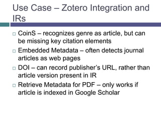 Use Case – Zotero Integration and
IRs
 CoinS – recognizes genre as article, but can
be missing key citation elements
 Embedded Metadata – often detects journal
articles as web pages
 DOI – can record publisher’s URL, rather than
article version present in IR
 Retrieve Metadata for PDF – only works if
article is indexed in Google Scholar
 