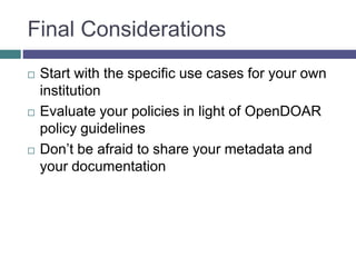 Final Considerations
 Start with the specific use cases for your own
institution
 Evaluate your policies in light of OpenDOAR
policy guidelines
 Don’t be afraid to share your metadata and
your documentation
 