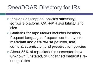 OpenDOAR Directory for IRs
 Includes description, policies summary,
software platform, OAI-PMH availability, and
size
 Statistics for repositories includes location,
frequent languages, frequent content types,
metadata and data re-use policies, and
content, submission and preservation policies
 About 85% of repositories represented have
unknown, unstated, or undefined metadata re-
use policies
 