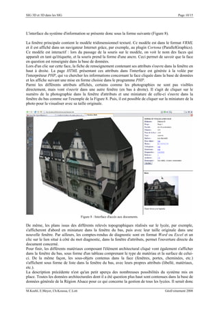 SIG 3D et 3D dans les SIG Page 10/15
L'interface du système d'information se présente donc sous la forme suivante (Figure 8).
La fenêtre principale contient le modèle tridimensionnel texturé. Ce modèle est dans le format VRML
et il est affiché dans un navigateur Internet grâce, par exemple, au plugin Cortona (ParallelGraphics).
Ce modèle est interactif : lors du passage de la souris sur le modèle, on voit le nom des faces qui
apparaît en tant qu'étiquette, et la souris prend la forme d'une ancre. Ceci permet de savoir que la face
en question est renseignée dans la base de données.
Lors d'un clic sur cette face, la fiche de renseignement contenant ses attributs s'ouvre dans la fenêtre en
haut à droite. La page HTML présentant ces attributs dans l'interface est générée à la volée par
l'interpréteur PHP, qui va chercher les informations concernant la face cliquée dans la base de données
et les affiche suivant une mise en forme choisie dans le programme PHP.
Parmi les différents attributs affichés, certains comme les photographies ne sont pas visibles
directement, mais vont s'ouvrir dans une autre fenêtre (en bas à droite). Il s'agit de cliquer sur le
numéro de la photographie dans la fenêtre d'attributs et une miniature de celle-ci s'ouvre dans la
fenêtre du bas comme sur l'exemple de la Figure 8. Puis, il est possible de cliquer sur la miniature de la
photo pour la visualiser avec sa taille originale.
Figure 8 : Interface d'accès aux documents.
De même, les plans issus des différents relevés topographiques réalisés sur le lycée, par exemple,
s'afficheront d'abord en miniature dans la fenêtre du bas, puis avec leur taille originale dans une
nouvelle fenêtre. Par ailleurs, les comptes-rendus de diagnostic sont en format Word ou Excel et un
clic sur le lien situé à côté du mot diagnostic, dans la fenêtre d'attributs, permet l'ouverture directe du
document concerné.
Pour finir, les différents matériaux composant l'élément architectural cliqué vont également s'afficher
dans la fenêtre du bas, sous forme d'un tableau comprenant le type de matériau et la surface de celui-
ci. De la même façon, les sous-objets contenus dans la face (fenêtres, portes, cheminées, etc.)
s'affichent sous forme de liste dans la fenêtre du bas, avec leurs propres attributs (libellé, matériaux,
etc.).
La description précédente n'est qu'un petit aperçu des nombreuses possibilités du système mis en
place. Toutes les données architecturales dont il a été question plus haut sont contenues dans la base de
données générale de la Région Alsace pour ce qui concerne la gestion de tous les lycées. Il serait donc
M.Koehl, E.Meyer, Ch.Koussa, C.Lott GéoEvénement 2008
 