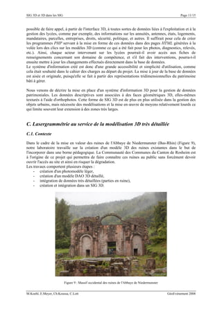 SIG 3D et 3D dans les SIG Page 11/15
possible de faire appel, à partir de l'interface 3D, à toutes sortes de données liées à l'exploitation et à la
gestion des lycées, comme par exemple, des informations sur les annuités, antennes, états, logements,
mandataires, parcelles, entreprises, droits, sécurité, politique, et autres. Il suffirait pour cela de créer
les programmes PHP servant à la mise en forme de ces données dans des pages HTML générées à la
volée lors des clics sur les modèles 3D (comme ce qui a été fait pour les photos, diagnostics, relevés,
etc.). Ainsi, chaque acteur intervenant sur les lycées pourrait-il avoir accès aux fiches de
renseignements concernant son domaine de compétence, et s'il fait des interventions, pourra-t-il
ensuite mettre à jour les changements effectués directement dans la base de données.
Le système d'information créé est donc d'une grande accessibilité et simplicité d'utilisation, comme
cela était souhaité dans le cahier des charges au départ du projet. La mise à jour de la base de données
est aisée et originale, puisqu'elle se fait à partir des représentations tridimensionnelles du patrimoine
bâti à gérer.
Nous venons de décrire la mise en place d'un système d'information 3D pour la gestion de données
patrimoniales. Les données descriptives sont associées à des faces géométriques 3D, elles-mêmes
texturés à l'aide d'orthophotos. Cette forme de SIG 3D est de plus en plus utilisée dans la gestion des
objets urbains, mais nécessite des modélisations et la mise en œuvre de moyens relativement lourds ce
qui limite souvent leur extension à des zones très larges.
C. Lasergrammétrie au service de la modélisation 3D très détaillée
C.1. Contexte
Dans le cadre de la mise en valeur des ruines de l'Abbaye de Niedermunster (Bas-Rhin) (Figure 9),
notre laboratoire travaille sur la création d'un modèle 3D des ruines existantes dans le but de
l'incorporer dans une borne pédagogique. La Communauté des Communes du Canton de Rosheim est
à l'origine de ce projet qui permettra de faire connaître ces ruines au public sans forcément devoir
ouvrir l'accès au site et ainsi en risquer la dégradation.
Les travaux comportent plusieurs étapes :
- création d'un photomodèle léger,
- création d'un modèle DAO 3D détaillé,
- intégration de données très détaillées (parties en ruine),
- création et intégration dans un SIG 3D.
Figure 9 : Massif occidental des ruines de l'Abbaye de Niedermunster
M.Koehl, E.Meyer, Ch.Koussa, C.Lott GéoEvénement 2008
 