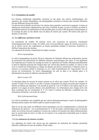 SIG 3D et 3D dans les SIG Page 12/15
C.2. Constitution du modèle
Les données initialement disponibles consistent en des plans, des relevés archéologiques, des
esquisses, des croquis d'hypothèses, des photographies anciennes et d'autres plus récentes effectuées
lors des différents travaux de fouille.
Un plan de relevé détaillé sert de base à la création d'une première version de la maquette. La base est
obtenue par numérisation (digitalisation), puis mise à l'échelle du plan. La mise à l'échelle, en réalité le
géoréférencement de la numérisation est elle possible grâce au relevé GPS de points caractéristiques et
au recalage du plan sur des détails issus de phase de relevés par scanner 3D surtout utile pour les
données en élévation.
2.1. Les différentes opérations terrain
La constitution du modèle 3D pourrait suivre une succession de processus s'enchaînant
chronologiquement dans le temps. En réalité, nous avons procédé par vagues de mesures successives
sur le terrain suivies des exploitations au bureau permettant pendant le processus d'améliorer et
d'affiner l'acquisition des données.
Les opérations de terrains comportaient les étapes suivantes.
Relevé topographique
Ce relevé topographique de points 2D (avec indication de l'altitude) effectué par tachéométrie, permet
de positionner très précisément les différents éléments caractéristiques des ruines. Il sera également
très important pour la phase de recalage de toutes les opérations de fouilles effectuées précédemment
et dont les éléments pourront être intégrés dans une version plus aboutie du modèle. Ce relevé se fait
sous le contrôle de l'archéologue en charge du chantier qui précise notamment si l'élément relevé se
retrouve à sa position initiale et historique ou s'il a déjà éventuellement été "repositionné" lors de
travaux de reconstitution. Le relevé topographique est calé en plan et en altitude grâce à la
détermination de points de référence mesurés par GPS.
Relevé scanner 3D
La deuxième phase de travaux de terrain consiste en un relevé par scanner 3D du site complet. Un
scanner Trimble GX est utilisé à cet effet. Il permet l'acquisition de nuages de points pour lesquels la
densité est définie par l'opérateur. Une densité de point de 3 cm à 30 mètres à été utilisée dans le cas
général. Les nuages de points obtenus sont géoréférencés, les informations pour chaque point sont
donc constituées par les coordonnées X, Y et Z dans le système de référence, complétées par une
information d'intensité, c'est-à-dire de couleur.
Relevé photogrammétrique
Les relevés précédents sont complétés par des relevés photogrammétriques à partir de photographies
aériennes prises à partir d'un ballon captif et à partir de petit avion.
Dans le cas de cette étude, les différents relevés précédents sont très complémentaires et donnent des
indications très précises : sur le positionnement X, Y (Z) de points caractéristiques pour le premier
mode, sur la forme (souvent complexe), la nature des surfaces et la hauteur des objets tridimensionnels
pour le second mode de relevé et enfin sur les textures et la composition d'ensemble pour le dernier
type de relevés.
2.2. Les traitements des données récoltées
Les opérations de terrain sont suivies par des opérations de traitement des données permettant
d'aboutir à différents niveaux de modèles 3D des ruines.
M.Koehl, E.Meyer, Ch.Koussa, C.Lott GéoEvénement 2008
 