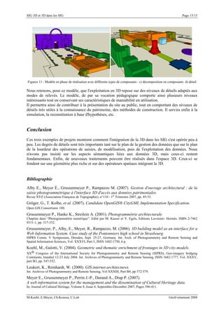 SIG 3D et 3D dans les SIG Page 15/15
Figures 11 : Modèle en phase de réalisation avec différents types de composants : c) décomposition en composants d) détail
Nous retenons, pour ce modèle, que l'exploitation en 3D repose sur des niveaux de détails adaptés aux
modes de relevés. Le modèle, de par sa vocation pédagogique comporte ainsi plusieurs niveaux
intéressants tout en conservant ses caractéristiques de maniabilité en utilisation.
Il permettra ainsi de contribuer à la présentation du site au public, tout en comportant des niveaux de
détails très utiles à la connaissance du patrimoine, des méthodes de construction. Il servira enfin à la
simulation, la reconstitution à base d'hypothèses, etc.
Conclusion
Ces trois exemples de projets montrent comment l'intégration de la 3D dans les SIG s'est opérée peu à
peu. Les degrés de détails sont très importants tant sur le plan de la gestion des données que sur le plan
de la lourdeur des opérations de saisies, de modélisation, puis de l'exploitation des données. Nous
n'avons pas insisté sur les aspects sémantiques liées aux données 3D, mais ceux-ci restent
fondamentaux. Enfin, de nouveaux traitements peuvent être réalisés dans l'espace 3D. Ceux-ci se
fondent sur une géométrie plus riche et sur des opérateurs spatiaux intégrant la 3D.
Bibliographie
Alby E., Meyer É., Grussenmeyer P., Rampazzo M. (2007). Gestion d'ouvrage architectural : de la
saisie photogrammétrique à l'interface 3D d'accès aux données patrimoniales.
Revue XYZ (Association Française de Topographie), n°110 - 1er
Trimestre 2007, pp. 45-53.
Gröger, G., T. Kolbe, et al. (2007). Candidate OpenGIS® CityGML Implementation Specification.
Open GIS Consortium: 180.
Grussenmeyer P., Hanke K., Streilein A. (2001). Photogrammétrie architecturale.
Chapitre dans “Photogrammétrie numérique”. Edité par M. Kasser et Y. Egels, Editions Lavoisier- Hermès. ISBN 2-7462
0311-1, pp. 317-352.
Grussenmeyer, P., Alby, E., Meyer, R., Rampazzo, M. (2006). 3D building model as an interface for a
Web Information System. Case study of the Pontonniers high school in Strasbourg.
ISPRS Comm. V Symposium, Dresden, Sept. 25-27, Germany. Int. Arch. of Photogrammetry and Remote Sensing and
Spatial Information Sciences, Vol. XXXVI, Part 5, ISSN 1682-1750, 6 p.
Koehl, M., Gaïotti, V. (2004). Geometric and thematic enrichment of frontages in 3D city-models.
XXth Congress of the International Society for Photogrammetry and Remote Sensing (ISPRS), Geo-imagery bridging
Continents, Istanbul 12-23 July 2004. Int. Archives of Photogrammetry and Remote Sensing, ISSN 1682-1777, Vol. XXXV,
part B3, pp. 547-552.
Leukert, K., Reinhardt, W. (2000). GIS internet architectures.
Int. Archives of Photogrammetry and Remote Sensing, Vol XXXIII, Part B4, pp 572-579.
Meyer E., Grussenmeyer P., Perrin J.-P., Durand A., Drap P. (2007).
A web information system for the management and the dissemination of Cultural Heritage data.
In, Journal of Cultural Heritage, Volume 8, Issue 4, Septembre-Décembre 2007, Pages 396-411.
M.Koehl, E.Meyer, Ch.Koussa, C.Lott GéoEvénement 2008
 