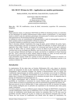 SIG 3D et 3D dans les SIG Page 1/15
SIG 3D ET 3D dans les SIG : Application aux modèles patrimoniaux
Mathieu KOEHL, Elise MEYER, Chokri KOUSSA, Camille LOTT
MAP-PAGE UMR 694 CNRS/MCC
INSA de Strasbourg
24, Boulevard de la Victoire
67084 STRASBOURG Cedex
{prénom.nom@insa-strasbourg.fr}
Mots clés : SIG 3D, modélisation, niveau de détail, structuration, acquisition 3D, construction,
intégration
Résumé :
Depuis plusieurs années, le Laboratoire MAP-PAGE de l'INSA de Strasbourg focalise ses recherches
sur des thématiques de modèles tridimensionnels d'objets urbains et patrimoniaux. Le sujet proposé
montre en détail la suite des opérations géomatiques nécessaires pour la création, puis la gestion d'un
objet patrimonial en 3D (monument historique, par exemple).
La méthode de saisie est essentiellement la photogrammétrie à partir de photographies terrestres et
depuis quelques années la lasergrammétrie utilisant un scanner 3D.
La première méthode est à présent très connue et bien éprouvée.
Dans la deuxième méthode, l'exploitation d'un nuage de points, permet d'obtenir des points, lignes,
surfaces caractéristiques, puis d'en reconstruire un modèle 3D surfacique. Ce dernier, texturé pour se
rapprocher d'une réalité virtuelle, est structuré très strictement pour pouvoir être géré à plusieurs
niveaux de détails. Dans un contexte global, le niveau de détail est très sommaire, les bâtiments
consistent alors en des enveloppes peu détaillées, mais recouvrant des villes entières. A un niveau plus
fin, pour quelques bâtiments privilégiés, les façades sont décrites et modélisées de façon beaucoup
plus fine : nous y retrouvons les portes, fenêtres, détails de façade, etc. Enfin, un niveau encore plus
fin, permet de gérer les volumes, l'organisation des intérieurs des bâtiments.
Cette présentation propose l'étude des systèmes de bases de données permettant de structurer ces
différentes étapes et les données qui en découlent et les perspectives de traitements associées à ces
systèmes et données 3D.
Introduction
La représentation 3D des objets dans un Système d'Information (SI) a pris, depuis ces dernières
années, des proportions de plus en plus importantes. Bien des Systèmes d'Information notamment
Géographique (SIG) permettent d'intégrer des données tri-dimensionnelles pour en réaliser des
visualisations impressionnantes de réalisme, permettre de s'y promener ou de survoler les différentes
zones modélisées. Ces différentes fonctionnalités ont trouvé un écho très favorable et surtout des
adeptes dans le domaine de l'aménagement, de la simulation de projets futurs, de intégration dans le
paysage, de l'information touristique high-tech, etc.
Les progrès technologiques dans le domaine de l'imagerie virtuelle, des cartes graphiques, des
possibilités de visualisation et notamment les avancés réalisées grâce au développement des jeux
virtuels offrent au monde de la géomatique des outils très performants d'exploitation de données 3D.
Mais pour pouvoir en tirer le meilleur parti, il s'agit, comme pour tout SIG, de structurer les données
3D de manière intelligente pour en permettre une exploitation et des traitements plus riches qu'une
simple visualisation.
Cet article, propose au travers de différents projets réalisé par l'Equipe du MAP-PAGE, de donner les
concepts fondamentaux utilisés pour la modélisation 3D en vue d'une exploitation par un SIG. Trois
niveaux de modélisation seront abordés pour montrer les contraintes liées à la 3D, mais aussi les
possibilités nouvelles offertes par la prise en compte de cette dimension émergente dans les SIG.
Chacun des trois niveaux de modélisation sera abordé selon des aspects de structuration, les
M.Koehl, E.Meyer, Ch.Koussa, C.Lott GéoEvénement 2008
 