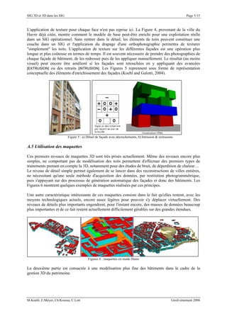 SIG 3D et 3D dans les SIG Page 5/15
L'application de texture pour chaque face n'est pas reprise ici. La Figure 4, provenant de la ville du
Havre déjà citée, montre comment le modèle de base peut-être enrichi pour une exploitation réelle
dans un SIG opérationnel. Sans rentrer dans le détail, les éléments de toits peuvent constituer une
couche dans un SIG et l'application du drapage d'une orthophotographie permettra de texturer
"simplement" les toits. L'application de texture sur les différentes façades est une opération plus
longue et plus coûteuse en termes de temps. Il est souvent nécessaire de prendre des photographies de
chaque façade de bâtiment, de les redresser puis de les appliquer manuellement. Le résultat (au moins
visuel) peut encore être amélioré si les façades sont retouchées en y appliquant des avancées
[EXTRUSION] ou des retraits [INTRUSION]. Les Figures 5 reprennent sous forme de représentation
conceptuelle des éléments d'enrichissement des façades (Koehl and Gaïotti, 2004).
Figure 5 : a) Détail de façade avec décrochements, b) Intrusion & extrusions
A.5 Utilisation des maquettes
Ces premiers niveaux de maquettes 3D sont très prisés actuellement. Même des niveaux encore plus
simples, ne comportant pas de modélisation des toits permettent d'effectuer des premiers types de
traitements prenant en compte la 3D, notamment pour des études de bruit, de déperdition de chaleur…
Le niveau de détail simple permet également de se lancer dans des reconstructions de villes entières,
ne nécessitant qu'une seule méthode d'acquisition des données, par restitution photogrammétrique,
puis s'appuyant sur des processus de génération automatique des façades et donc des bâtiments. Les
Figures 6 montrent quelques exemples de maquettes réalisées par ces principes.
Une autre caractéristique intéressante de ces maquettes consiste dans le fait qu'elles restent, avec les
moyens technologiques actuels, encore assez légères pour pouvoir s'y déplacer virtuellement. Des
niveaux de détails plus importants engendrent, pour l'instant encore, des masses de données beaucoup
plus importantes et de ce fait restent actuellement difficilement gérables sur des grandes étendues.
Figures 6 : maquettes en mode filaire
La deuxième partie est consacrée à une modélisation plus fine des bâtiments dans le cadre de la
gestion 3D du patrimoine.
M.Koehl, E.Meyer, Ch.Koussa, C.Lott GéoEvénement 2008
 