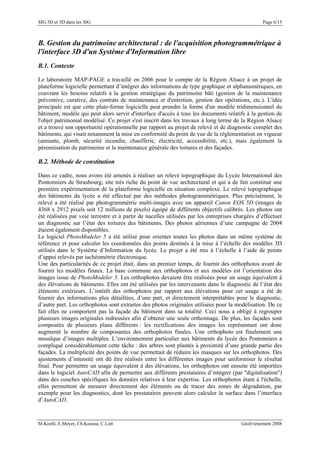 SIG 3D et 3D dans les SIG Page 6/15
B. Gestion du patrimoine architectural : de l'acquisition photogrammétrique à
l'interface 3D d'un Système d'Information libre
B.1. Contexte
Le laboratoire MAP-PAGE a travaillé en 2006 pour le compte de la Région Alsace à un projet de
plateforme logicielle permettant d’intégrer des informations de type graphique et alphanumériques, en
couvrant les besoins relatifs à la gestion stratégique du patrimoine bâti (gestion de la maintenance
préventive, curative, des contrats de maintenance et d'entretien, gestion des opérations, etc.). L'idée
principale est que cette plate-forme logicielle peut prendre la forme d'un modèle tridimensionnel du
bâtiment, modèle qui peut alors servir d'interface d'accès à tous les documents relatifs à la gestion de
l'objet patrimonial modélisé. Ce projet s'est inscrit dans les travaux à long terme de la Région Alsace
et a trouvé son opportunité opérationnelle par rapport au projet de relevé et de diagnostic complet des
bâtiments, qui visait notamment la mise en conformité du point de vue de la réglementation en vigueur
(amiante, plomb, sécurité incendie, chaufferie, électricité, accessibilité, etc.), mais également la
pérennisation du patrimoine et la maintenance générale des toitures et des façades.
B.2. Méthode de constitution
Dans ce cadre, nous avons été amenés à réaliser un relevé topographique du Lycée International des
Pontonniers de Strasbourg, site très riche du point de vue architectural et qui a de fait constitué une
première expérimentation de la plateforme logicielle en situation complexe. Le relevé topographique
des bâtiments du lycée a été effectué par des méthodes photogrammétriques. Plus précisément, le
relevé a été réalisé par photogrammétrie multi-images avec un appareil Canon EOS 5D (images de
4368 x 2912 pixels soit 12 millions de pixels) équipé de différents objectifs calibrés. Les photos ont
été réalisées par voie terrestre et à partir de nacelles utilisées par les entreprises chargées d’effectuer
un diagnostic sur l’état des toitures des bâtiments. Des photos aériennes d’une campagne de 2004
étaient également disponibles.
Le logiciel PhotoModeler 5 a été utilisé pour orienter toutes les photos dans un même système de
référence et pour calculer les coordonnées des points destinés à la mise à l’échelle des modèles 3D
utilisés dans le Système d’Information du lycée. Le projet a été mis à l’échelle à l’aide de points
d’appui relevés par tachéométrie électronique.
Une des particularités de ce projet était, dans un premier temps, de fournir des orthophotos avant de
fournir les modèles finaux. La base commune aux orthophotos et aux modèles est l’orientation des
images issue de PhotoModeler 5. Les orthophotos devaient être réalisées pour un usage équivalent à
des élévations de bâtiments. Elles ont été utilisées par les intervenants dans le diagnostic de l’état des
éléments extérieurs. L’intérêt des orthophotos par rapport aux élévations pour cet usage a été de
fournir des informations plus détaillées, d’une part, et directement interprétables pour le diagnostic,
d’autre part. Les orthophotos sont extraites des photos originales utilisées pour la modélisation. De ce
fait elles ne comportent pas la façade du bâtiment dans sa totalité. Ceci nous a obligé à regrouper
plusieurs images originales redressées afin d’obtenir une seule orthoimage. De plus, les façades sont
composées de plusieurs plans différents : les rectifications des images les représentant ont donc
augmenté le nombre de composantes des orthophotos finales. Une orthophoto est finalement une
mosaïque d’images multiples. L’environnement particulier aux bâtiments du lycée des Pontonniers a
compliqué considérablement cette tâche : des arbres sont plantés à proximité d’une grande partie des
façades. La multiplicité des points de vue permettait de réduire les masques sur les orthophotos. Des
ajustements d’intensité ont dû être réalisés entre les différentes images pour uniformiser le résultat
final. Pour permettre un usage équivalent à des élévations, les orthophotos ont ensuite été importées
dans le logiciel AutoCAD afin de permettre aux différents prestataires d’intégrer (par "digitalisation")
dans des couches spécifiques les données relatives à leur expertise. Les orthophotos étant à l'échelle,
elles permettent de mesurer directement des éléments ou de tracer des zones de dégradation, par
exemple pour les diagnostics, dont les prestataires peuvent alors calculer la surface dans l’interface
d’AutoCAD.
M.Koehl, E.Meyer, Ch.Koussa, C.Lott GéoEvénement 2008
 