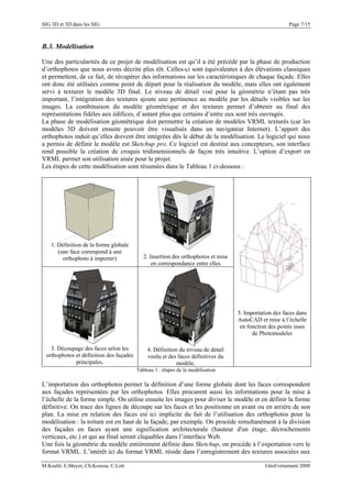 SIG 3D et 3D dans les SIG Page 7/15
B.3. Modélisation
Une des particularités de ce projet de modélisation est qu’il a été précédé par la phase de production
d’orthophotos que nous avons décrite plus tôt. Celles-ci sont équivalentes à des élévations classiques
et permettent, de ce fait, de récupérer des informations sur les caractéristiques de chaque façade. Elles
ont donc été utilisées comme point de départ pour la réalisation du modèle, mais elles ont également
servi à texturer le modèle 3D final. Le niveau de détail visé pour la géométrie n’étant pas très
important, l’intégration des textures ajoute une pertinence au modèle par les détails visibles sur les
images. La combinaison du modèle géométrique et des textures permet d’obtenir au final des
représentations fidèles aux édifices, d’autant plus que certains d’entre eux sont très ouvragés.
La phase de modélisation géométrique doit permettre la création de modèles VRML texturés (car les
modèles 3D doivent ensuite pouvoir être visualisés dans un navigateur Internet). L’apport des
orthophotos induit qu’elles doivent être intégrées dès le début de la modélisation. Le logiciel qui nous
a permis de définir le modèle est Sketchup pro. Ce logiciel est destiné aux concepteurs, son interface
rend possible la création de croquis tridimensionnels de façon très intuitive. L’option d’export en
VRML permet son utilisation aisée pour le projet.
Les étapes de cette modélisation sont résumées dans le Tableau 1 ci-dessous :
1. Définition de la forme globale
(une face correspond à une
orthophoto à importer) 2. Insertion des orthophotos et mise
en correspondance entre elles
3. Découpage des faces selon les
orthophotos et définition des façades
principales.
4. Définition du niveau de détail
voulu et des faces définitives du
modèle.
5. Importation des faces dans
AutoCAD et mise à l’échelle
en fonction des points issus
de Photomodeler
Tableau 1 : étapes de la modélisation
L’importation des orthophotos permet la définition d’une forme globale dont les faces correspondent
aux façades représentées par les orthophotos. Elles procurent aussi les informations pour la mise à
l’échelle de la forme simple. On utilise ensuite les images pour diviser le modèle et en définir la forme
définitive. On trace des lignes de découpe sur les faces et les positionne en avant ou en arrière de son
plan. La mise en relation des faces est ici implicite du fait de l’utilisation des orthophotos pour la
modélisation : la toiture est en haut de la façade, par exemple. On procède simultanément à la division
des façades en faces ayant une signification architecturale (hauteur d'un étage, décrochements
verticaux, etc.) et qui au final seront cliquables dans l’interface Web.
Une fois la géométrie du modèle entièrement définie dans Sketchup, on procède à l’exportation vers le
format VRML. L’intérêt ici du format VRML réside dans l’enregistrement des textures associées aux
M.Koehl, E.Meyer, Ch.Koussa, C.Lott GéoEvénement 2008
 