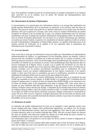SIG 3D et 3D dans les SIG Page 8/15
faces. Pour qualifier le modèle du point de vue dimensionnel, on récupère la géométrie et on l’importe
dans AutoCAD, où on la combine avec les points 3D mesurés par photogrammétrie dans
PhotoModeler et sur le terrain.
B.4. Structuration du Système d'Information
La documentation et la représentation des informations relatives à un ouvrage bâti représentent une
grande quantité d'informations qu'il est nécessaire de répertorier et de conserver dans des bases de
données. Pour pouvoir ensuite tirer profit de ces données mémorisées et les utiliser pour des besoins
ultérieurs, telle que la gestion de l’ouvrage, nous avons conçu un système d'information qui permet
d'exploiter les données et de les enrichir par la suite. Les systèmes d'information que l'on rencontre
actuellement sont pour la plupart des Systèmes d'Information Géographiques (SIG). Ils permettent la
mise en relation de données géolocalisées. Ils sont basés sur un système informatique qui mémorise,
un système qui assiste l'analyse, la gestion et la visualisation de données spatiales et enfin un système
qui aide à l'interprétation, l'intégration et l'étude d'objets spatiaux. Les qualités recherchées pour un tel
système relèvent de l’efficacité, de la rapidité et de son ergonomie dans la présentation des
informations pour en permettre l’analyse.
4.1. Accès aux données
Nous avons fait en sorte que les informations soient accessibles par l'intermédiaire de représentations
tridimensionnelles de l'édifice. La représentation 3D sert d'interface d'accès aux données. Celles-ci
peuvent ainsi être consultées et modifiées par le biais du modèle 3D. Ce système est destiné à être
utilisé par plusieurs personnes. Nous l'avons développé selon la problématique des interfaces libres et
accessibles sur Internet (ou au minimum en réseau). Cette problématique étant déjà présente dans les
services techniques de la Région Alsace, le projet a pu se greffer très facilement sur une base de
données existante dans laquelle nous avons ajouté des tables pour permettre la mise en relation de ces
données existantes avec les données nouvellement rassemblées pour la modélisation 3D. Cette
problématique d’accès aux données indépendamment de tout logiciel commercial, et de manière
simple et claire aussi bien pour la consultation que pour la modification, permettra de transposer
simplement la technique utilisée pour les autres lycées que la Région doit gérer.
D'un point de vue technique, notre système d'information fonctionne grâce à un intergiciel de type
WAMP qui rassemble un serveur Apache, le SGBD MySQL et le langage PHP. L'utilisation d'un tel
intergiciel implique donc la création de bases de données dans SGBD MySQL et une interaction avec
ces bases de données grâce à des programmes écrits dans le langage PHP. Nous avons choisi ce
système car nous l'utilisions déjà dans notre laboratoire, et que par chance la base de données déjà
réalisée à la Région Alsace était du type MySQL. L'intégration de nos données dans la base de données
de la Région (ajout de tables) a donc été réalisée aisément en SQL. Le modèle tridimensionnel quant à
lui est décrit en VRML (Virtual Reality Modeling Language), langage courant pour la visualisation de
scènes 3D sur le Web. Tous les "logiciels" et plugins nécessaires sont en accès libre sur Internet, pour
que le système puisse être accessible facilement de plusieurs endroits et que toutes les données soient
rassemblées sur un serveur unique.
4.2. Réalisation du modèle
La réalisation du modèle tridimensionnel du lycée est un préalable à toute opération comme nous
l'avons expliqué plus haut. Chaque entité architecturale significative, en relation avec les niveaux
internes et les décrochements externes, entité que nous appellerons "face" dans la suite, est identifiée
et rendue interactive grâce à un système d'ancrage dans VRML. Dès lors, on peut cliquer sur chacune
des faces du modèle, aussi bien pour remplir les champs de la table [Face] que pour consulter ou
modifier les informations sur la face si elles sont déjà renseignées.
Les informations dont il est question ici sont de types très divers comme le montre le diagramme de
classes de la Figure 7 ci-dessous.
Ce modèle comprend à la fois certaines tables déjà existantes dans la base de données de la Région,
ainsi que les tables que nous avons rajoutées par ce projet. Ainsi, peut-on voir sur ce schéma que la
M.Koehl, E.Meyer, Ch.Koussa, C.Lott GéoEvénement 2008
 