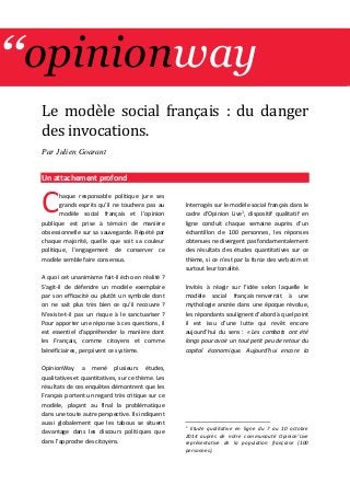 ‘‘opinionway 
Le mode le social français : du danger des invocations. 
Par Julien Goarant 
Un attachement profond 
haque responsable politique jure ses grands esprits qu’il ne touchera pas au modèle social français et l’opinion publique est prise à témoin de manière obsessionnelle sur sa sauvegarde. Répété par chaque majorité, quelle que soit sa couleur politique, l’engagement de conserver ce modèle semble faire consensus. 
A quoi cet unanimisme fait-il écho en réalité ? S’agit-il de défendre un modèle exemplaire par son efficacité ou plutôt un symbole dont on ne sait plus très bien ce qu’il recouvre ? N’existe-t-il pas un risque à le sanctuariser ? Pour apporter une réponse à ces questions, il est essentiel d’appréhender la manière dont les Français, comme citoyens et comme bénéficiaires, perçoivent ce système. 
OpinionWay a mené plusieurs études, qualitatives et quantitatives, sur ce thème. Les résultats de ces enquêtes démontrent que les Français portent un regard très critique sur ce modèle, plaçant au final la problématique dans une toute autre perspective. Ils indiquent aussi globalement que les tabous se situent davantage dans les discours politiques que dans l’approche des citoyens. 
Interrogés sur le modèle social français dans le cadre d’Opinion Live1, dispositif qualitatif en ligne conduit chaque semaine auprès d’un échantillon de 100 personnes, les réponses obtenues ne divergent pas fondamentalement des résultats des études quantitatives sur ce thème, si ce n’est par la force des verbatim et surtout leur tonalité. 
Invités à réagir sur l’idée selon laquelle le modèle social français renverrait à une mythologie ancrée dans une époque révolue, les répondants soulignent d’abord à quel point il est issu d’une lutte qui revêt encore aujourd’hui du sens : « Les combats ont été longs pour avoir un tout petit peu de retour du capital économique. Aujourd'hui encore la 
1 Etude qualitative en ligne du 7 au 10 octobre 2014 auprès de notre communauté Opinion’Live représentative de la population française (100 personnes). 
C 
 