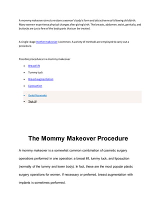 A mommymakeoveraimstorestore a woman's body'sformand attractivenessfollowingchildbirth.
Many women experience physical changesaftergivingbirth.The breasts,abdomen,waist,genitalia,and
buttocksare justa few of the bodyparts thatcan be treated.
A single-stage mothermakeoveriscommon.A varietyof methodsare employedtocarry outa
procedure.
Possible proceduresinamommymakeover
 Breastlift
 Tummytuck
 Breastaugmentation
 Liposuction
 Genital Rejuvenation
 Thigh Lift
The Mommy Makeover Procedure
A mommy makeover is a somewhat common combination of cosmetic surgery
operations performed in one operation: a breast lift, tummy tuck, and liposuction
(normally of the tummy and lower body). In fact, these are the most popular plastic
surgery operations for women. If necessary or preferred, breast augmentation with
implants is sometimes performed.
 