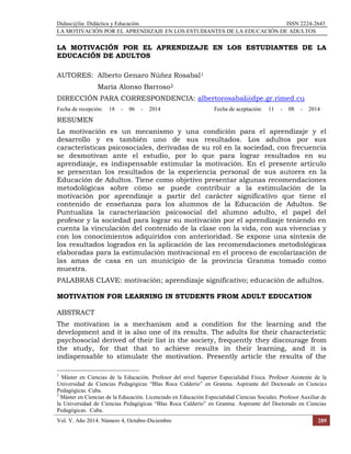 Didasc@lia: Didáctica y Educación. ISSN 2224-2643
LA MOTIVACIÓN POR EL APRENDIZAJE EN LOS ESTUDIANTES DE LA EDUCACIÓN DE ADULTOS
Vol. V. Año 2014. Número 4, Octubre-Diciembre 289
LA MOTIVACIÓN POR EL APRENDIZAJE EN LOS ESTUDIANTES DE LA
EDUCACIÓN DE ADULTOS
AUTORES: Alberto Genaro Núñez Rosabal1
María Alonso Barroso2
DIRECCIÓN PARA CORRESPONDENCIA: albertorosabal@dpe.gr.rimed.cu
Fecha de recepción: 18 - 06 - 2014 Fecha de aceptación: 11 - 08 - 2014
RESUMEN
La motivación es un mecanismo y una condición para el aprendizaje y el
desarrollo y es también uno de sus resultados. Los adultos por sus
características psicosociales, derivadas de su rol en la sociedad, con frecuencia
se desmotivan ante el estudio, por lo que para lograr resultados en su
aprendizaje, es indispensable estimular la motivación. En el presente artículo
se presentan los resultados de la experiencia personal de sus autores en la
Educación de Adultos. Tiene como objetivo presentar algunas recomendaciones
metodológicas sobre cómo se puede contribuir a la estimulación de la
motivación por aprendizaje a partir del carácter significativo que tiene el
contenido de enseñanza para los alumnos de la Educación de Adultos. Se
Puntualiza la caracterización psicosocial del alumno adulto, el papel del
profesor y la sociedad para lograr su motivación por el aprendizaje teniendo en
cuenta la vinculación del contenido de la clase con la vida, con sus vivencias y
con los conocimientos adquiridos con anterioridad. Se expone una síntesis de
los resultados logrados en la aplicación de las recomendaciones metodológicas
elaboradas para la estimulación motivacional en el proceso de escolarización de
las amas de casa en un municipio de la provincia Granma tomado como
muestra.
PALABRAS CLAVE: motivación; aprendizaje significativo; educación de adultos.
MOTIVATION FOR LEARNING IN STUDENTS FROM ADULT EDUCATION
ABSTRACT
The motivation is a mechanism and a condition for the learning and the
development and it is also one of its results. The adults for their characteristic
psychosocial derived of their list in the society, frequently they discourage from
the study, for that that to achieve results in their learning, and it is
indispensable to stimulate the motivation. Presently article the results of the
1
Máster en Ciencias de la Educación. Profesor del nivel Superior Especialidad Física. Profesor Asistente de la
Universidad de Ciencias Pedagógicas “Blas Roca Calderío” en Granma. Aspirante del Doctorado en Ciencias
Pedagógicas. Cuba.
2
Máster en Ciencias de la Educación. Licenciado en Educación Especialidad Ciencias Sociales. Profesor Auxiliar de
la Universidad de Ciencias Pedagógicas “Blas Roca Calderío” en Granma. Aspirante del Doctorado en Ciencias
Pedagógicas. Cuba.
 