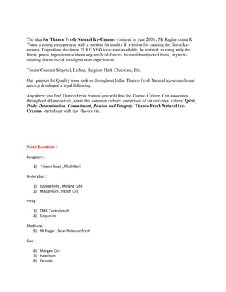 The idea for Thanco Fresh Natural Ice-Creams ventured in year 2006 , Mr.Raghavendra K
Thane a young entrepreneur with a passion for quality & a vision for creating the finest Ice-
creams. To produce the finest PURE VEG ice-cream available, he insisted on using only the
finest, purest ingredients without any artificial flavors, he used handpicked fruits, dryfurits
creating distinctive & indulgent taste experiences.
Tender Coconut Sitaphal, Lichee, Belgium Dark Chocolate, Etc.
Our passion for Quality soon took us throughout India. Thanco Fresh Natural ice-cream brand
quickly developed a loyal following.
Anywhere you find Thanco Fresh Natural you will find the Thanco Culture. Our associates
throughout all our outlets, share this common culture, comprised of six universal values: Spirit,
Pride, Determination, Commitment, Passion and Integrity. Thanco Fresh Natural Ice-
Creams started out with few flavors viz.
Store Location :
Bangalore :
1) Triveni Road , Mathikeri
Hyderabad :
1) Jubliee Hills , Melang café
2) Madan Giri , hitech City
Vizag :
3) CMR Central mall
4) Siripuram
Madhurai :
5) KK Nagar , Near Reliance Fresh
Goa :
6) Margao City
7) Navelium
8) Fartoda
 