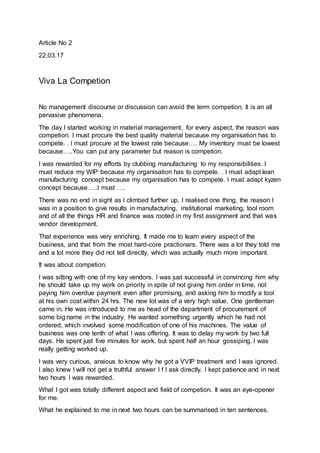Article No 2
22.03.17
Viva La Competion
No management discourse or discussion can avoid the term competion. It is an all
pervasive phenomena.
The day I started working in material management, for every aspect, the reason was
competion. I must procure the best quality material because my organisation has to
compete. . I must procure at the lowest rate because…. My inventory must be lowest
because…..You can put any parameter but reason is competion.
I was rewarded for my efforts by clubbing manufacturing to my responsibilities. I
must reduce my WIP because my organisation has to compete. . I must adapt lean
manufacturing concept because my organisation has to compete. I must adapt kyzen
concept because…..I must ….
There was no end in sight as I climbed further up. I realised one thing, the reason I
was in a position to give results in manufacturing, institutional marketing, tool room
and of all the things HR and finance was rooted in my first assignment and that was
vendor development.
That experience was very enriching. It made me to learn every aspect of the
business, and that from the most hard-core practionars. There was a lot they told me
and a lot more they did not tell directly, which was actually much more important.
It was about competion.
I was sitting with one of my key vendors. I was just successful in convincing him why
he should take up my work on priority in spite of not giving him order in time, not
paying him overdue payment even after promising, and asking him to modify a tool
at his own cost within 24 hrs. The new lot was of a very high value. One gentleman
came in. He was introduced to me as head of the department of procurement of
some big name in the industry. He wanted something urgently which he had not
ordered, which involved some modification of one of his machines. The value of
business was one tenth of what I was offering. It was to delay my work by two full
days. He spent just five minutes for work, but spent half an hour gossiping. I was
really getting worked up.
I was very curious, anxious to know why he got a VVIP treatment and I was ignored.
I also knew I will not get a truthful answer I f I ask directly. I kept patience and in next
two hours I was rewarded.
What I got was totally different aspect and field of competion. It was an eye-opener
for me.
What he explained to me in next two hours can be summarised in ten sentences.
 