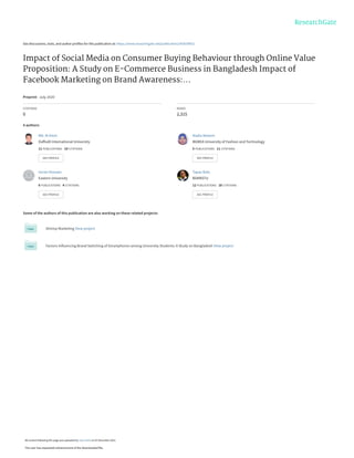 See discussions, stats, and author profiles for this publication at: https://www.researchgate.net/publication/343039932
Impact of Social Media on Consumer Buying Behaviour through Online Value
Proposition: A Study on E-Commerce Business in Bangladesh Impact of
Facebook Marketing on Brand Awareness:...
Preprint · July 2020
CITATIONS
0
READS
2,315
4 authors:
Some of the authors of this publication are also working on these related projects:
Shrimp Marketing View project
Factors Influencing Brand Switching of Smartphones among University Students: A Study on Bangladesh View project
Md. Al Amin
Daffodil International University
11 PUBLICATIONS 10 CITATIONS
SEE PROFILE
Nadia Nowsin
BGMEA University of Fashion and Technology
5 PUBLICATIONS 11 CITATIONS
SEE PROFILE
Imran Hossain
Eastern University
6 PUBLICATIONS 4 CITATIONS
SEE PROFILE
Tapas Bala
BSMRSTU
12 PUBLICATIONS 18 CITATIONS
SEE PROFILE
All content following this page was uploaded by Tapas Bala on 07 December 2021.
The user has requested enhancement of the downloaded file.
 