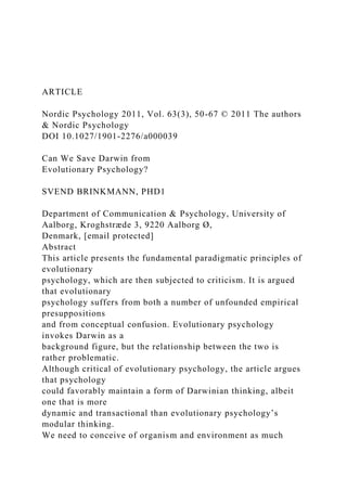 ARTICLE
Nordic Psychology 2011, Vol. 63(3), 50-67 © 2011 The authors
& Nordic Psychology
DOI 10.1027/1901-2276/a000039
Can We Save Darwin from
Evolutionary Psychology?
SVEND BRINKMANN, PHD1
Department of Communication & Psychology, University of
Aalborg, Kroghstræde 3, 9220 Aalborg Ø,
Denmark, [email protected]
Abstract
This article presents the fundamental paradigmatic principles of
evolutionary
psychology, which are then subjected to criticism. It is argued
that evolutionary
psychology suffers from both a number of unfounded empirical
presuppositions
and from conceptual confusion. Evolutionary psychology
invokes Darwin as a
background figure, but the relationship between the two is
rather problematic.
Although critical of evolutionary psychology, the article argues
that psychology
could favorably maintain a form of Darwinian thinking, albeit
one that is more
dynamic and transactional than evolutionary psychology’s
modular thinking.
We need to conceive of organism and environment as much
 