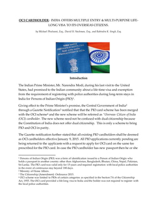 OCI CARDHOLDER: INDIA OFFERS MULTIPLE ENTRY & MULTI-PURPOSE LIFE-
LONG VISA TO ITS OVERSEAS CITIZENS.
by Michael Phulwani, Esq., David H. Nachman, Esq., and Rabindra K. Singh, Esq.
Introduction
The Indian Prime Minister, Mr. Narendra Modi, during his last visit to the United
States, had promised to the Indian community about a life-time visa and exemption
from the requirement of registering with police authorities during long-term stays in
India for Persons of Indian Origin (PIO)1.
Giving effect to the Prime Minister’s promise, the Central Government of India2
through a Gazette Notification3 notified that that the PIO card scheme has been merged
with the OCI scheme4 and the new scheme will be referred as “Overseas Citizen of India
(OCI) cardholder. The new scheme need not be confused with dual citizenship because
the Constitution of India does not offer dual citizenship. This is only a scheme to bring
PIO and OCI in parity.
The Gazette notification further stated that all existing PIO cardholders shall be deemed
as OCI cardholders effective January 9, 2015. All PIO applications currently pending are
being returned to the applicants with a request to apply for OCI card on the same fee
prescribed for the PIO card. In case the PIO cardholder has new passport then he or she
1 Persons of Indian Origin (PIO) was a form of identification issued to a Person of Indian Origin who
holds a passport in another country other than Afghanistan, Bangladesh, Bhutan, China, Nepal, Pakistan,
Sri Lanka. The PIO card was valid only for 15 years and required registration with local police authorities
in the event of continuous stay beyond 180 days.
2 Ministry of Home Affairs.
3 The Citizenship (Amendment) Ordinance 2015.
4 OCI scheme was limited to PIOs of certain categories as specified in the Section 7A of the Citizenship
Act, 1955. The OCI card provided a life-long visa to India and the holder was not required to register with
the local police authorities.
 