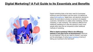 Digital Marketing? A Full Guide to Its Essentials and Benefits
Digital marketing today is the basic need for businesses
looking to grow and expand over the world. It is defined as
using online platforms, digital tools, and electronic devices to
deliver the word about a product or service to its targeted
customers. Sometimes it is called online marketing, internet
marketing, or web marketing. This method is different from
traditional marketing as it uses the internet to reach more
people within less time as compared to other traditional
methods of marketing.
What is digital marketing? What is the difference
between it and other forms of advertisement? What are
its core features? Why do you need to choose it, and what
are the advantages of using digital marketing in terms of
taking your business to the next level?
 