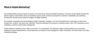 What is Digital Marketing?
All marketing efforts using an electronic device or the internet can be termed digital marketing. It involves several digital channels like
search engines, social media, email, and websites used to reach current and prospective customers. Essentially, any marketing
involving the internet comes under the category of digital marketing.
For example, businesses are now leveraging Google, Facebook, Instagram, and YouTube platforms for consumers to reach them
through ads, contents, and direct user interaction. Internet marketing is the process of creating content, SEO, PPC advertising, email
marketing, as well as social media management.
Unlike traditional marketing, which relies on print ads, TV commercials, and billboards, digital marketing allows for more precise
targeting and good measurements. It thus becomes much easier to track engagement, sales conversions, and traffic data in an online
marketing campaign.
 