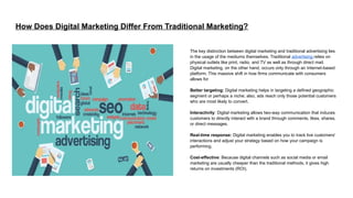 How Does Digital Marketing Differ From Traditional Marketing?
The key distinction between digital marketing and traditional advertising lies
in the usage of the mediums themselves. Traditional advertising relies on
physical outlets like print, radio, and TV as well as through direct mail.
Digital marketing, on the other hand, occurs only through an Internet-based
platform. This massive shift in how firms communicate with consumers
allows for
Better targeting: Digital marketing helps in targeting a defined geographic
segment or perhaps a niche; also, ads reach only those potential customers
who are most likely to convert.
Interactivity: Digital marketing allows two-way communication that induces
customers to directly interact with a brand through comments, likes, shares,
or direct messages.
Real-time response: Digital marketing enables you to track live customers'
interactions and adjust your strategy based on how your campaign is
performing.
Cost-effective: Because digital channels such as social media or email
marketing are usually cheaper than the traditional methods, it gives high
returns on investments (ROI).
 