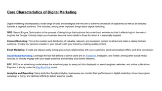 Core Characteristics of Digital Marketing
Digital marketing encompasses a wide range of tools and strategies with the aim to achieve a multitude of objectives as well as be directed
towards a targeted audience. This includes, among other important things about digital marketing:
SEO: Search Engine Optimization is the process of doing things that optimize the content and websites so that it reflects high in the search
engines like Google. It simply helps your business become more visible to those for whom it is especially targeted.
Content Marketing: This is the creation and distribution of valuable, relevant, and consistent content to attract and retain a clearly defined
audience. It helps you become a leader in your industry with your brand by creating quality content.
Email Marketing: E-mails are always ready to help you nurture relationships with your customers, send personalized offers, and drive conversion.
Social Media Marketing: Leverage the fact that billions of active users are on Facebook, Instagram, and Twitter, among other social media
sources, to directly engage with your target audience and develop loyal brand followers.
PPC: PPC is an advertising model where the advertiser pays for every ad click displayed on search engines, websites, and online publications.
Payment is strictly under the Pay-Per-Click model.
Analytics and Reporting: Using tools like Google Analytics, businesses can monitor their performance in digital marketing, know how a given
campaign is doing, and optimize efforts to deliver superior results.
 