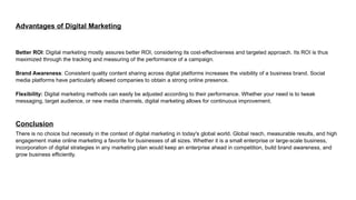Advantages of Digital Marketing
Better ROI: Digital marketing mostly assures better ROI, considering its cost-effectiveness and targeted approach. Its ROI is thus
maximized through the tracking and measuring of the performance of a campaign.
Brand Awareness: Consistent quality content sharing across digital platforms increases the visibility of a business brand. Social
media platforms have particularly allowed companies to obtain a strong online presence.
Flexibility: Digital marketing methods can easily be adjusted according to their performance. Whether your need is to tweak
messaging, target audience, or new media channels, digital marketing allows for continuous improvement.
Conclusion
There is no choice but necessity in the context of digital marketing in today's global world. Global reach, measurable results, and high
engagement make online marketing a favorite for businesses of all sizes. Whether it is a small enterprise or large-scale business,
incorporation of digital strategies in any marketing plan would keep an enterprise ahead in competition, build brand awareness, and
grow business efficiently.
 