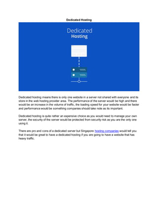 Dedicated Hosting
Dedicated hosting means there is only one website in a server not shared with everyone and its
store in the web hosting provider area. The performance of the server would be high and there
would be an increase in the volume of traffic, the loading speed for your website would be faster
and performance would be something companies should take note as its important.
Dedicated hosting is quite rather an expensive choice as you would need to manage your own
server, the security of the server would be protected from security risk as you are the only one
using it.
There are pro and cons of a dedicated server but Singapore hosting companies would tell you
that it would be great to have a dedicated hosting if you are going to have a website that has
heavy traffic.
 