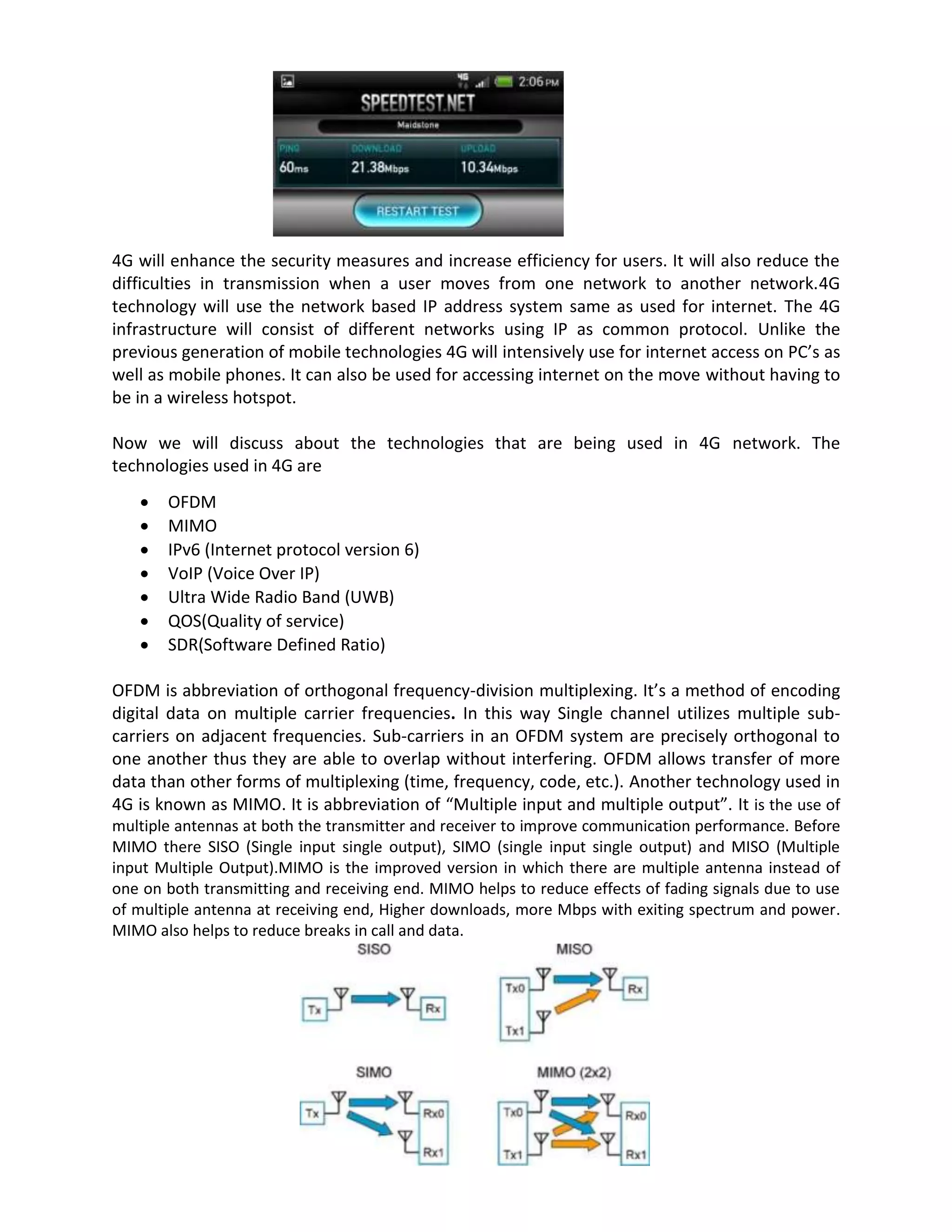 4G will enhance the security measures and increase efficiency for users. It will also reduce the
difficulties in transmission when a user moves from one network to another network.4G
technology will use the network based IP address system same as used for internet. The 4G
infrastructure will consist of different networks using IP as common protocol. Unlike the
previous generation of mobile technologies 4G will intensively use for internet access on PC’s as
well as mobile phones. It can also be used for accessing internet on the move without having to
be in a wireless hotspot.
Now we will discuss about the technologies that are being used in 4G network. The
technologies used in 4G are
 OFDM
 MIMO
 IPv6 (Internet protocol version 6)
 VoIP (Voice Over IP)
 Ultra Wide Radio Band (UWB)
 QOS(Quality of service)
 SDR(Software Defined Ratio)
OFDM is abbreviation of orthogonal frequency-division multiplexing. It’s a method of encoding
digital data on multiple carrier frequencies. In this way Single channel utilizes multiple sub-
carriers on adjacent frequencies. Sub-carriers in an OFDM system are precisely orthogonal to
one another thus they are able to overlap without interfering. OFDM allows transfer of more
data than other forms of multiplexing (time, frequency, code, etc.). Another technology used in
4G is known as MIMO. It is abbreviation of “Multiple input and multiple output”. It is the use of
multiple antennas at both the transmitter and receiver to improve communication performance. Before
MIMO there SISO (Single input single output), SIMO (single input single output) and MISO (Multiple
input Multiple Output).MIMO is the improved version in which there are multiple antenna instead of
one on both transmitting and receiving end. MIMO helps to reduce effects of fading signals due to use
of multiple antenna at receiving end, Higher downloads, more Mbps with exiting spectrum and power.
MIMO also helps to reduce breaks in call and data.
 