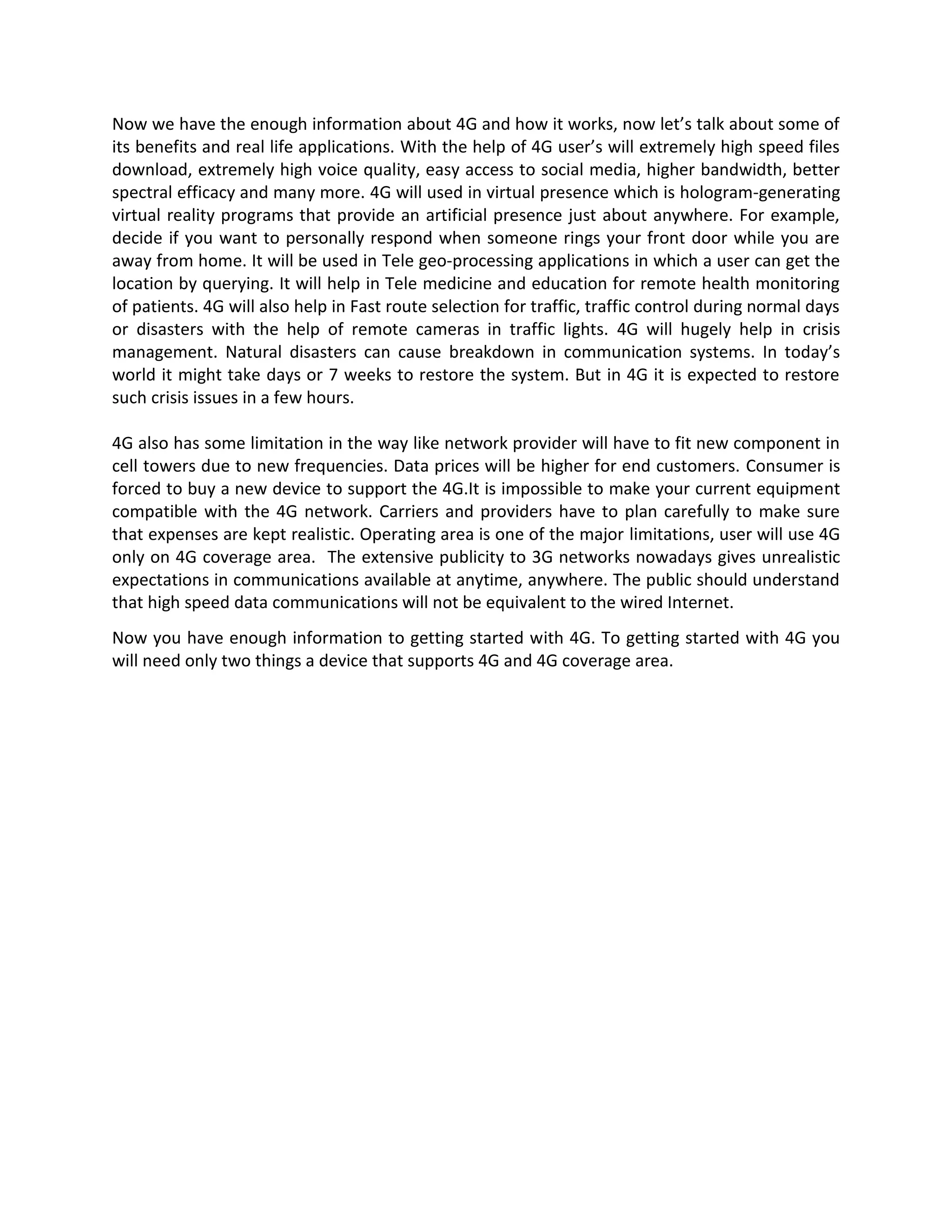 Now we have the enough information about 4G and how it works, now let’s talk about some of
its benefits and real life applications. With the help of 4G user’s will extremely high speed files
download, extremely high voice quality, easy access to social media, higher bandwidth, better
spectral efficacy and many more. 4G will used in virtual presence which is hologram-generating
virtual reality programs that provide an artificial presence just about anywhere. For example,
decide if you want to personally respond when someone rings your front door while you are
away from home. It will be used in Tele geo-processing applications in which a user can get the
location by querying. It will help in Tele medicine and education for remote health monitoring
of patients. 4G will also help in Fast route selection for traffic, traffic control during normal days
or disasters with the help of remote cameras in traffic lights. 4G will hugely help in crisis
management. Natural disasters can cause breakdown in communication systems. In today’s
world it might take days or 7 weeks to restore the system. But in 4G it is expected to restore
such crisis issues in a few hours.
4G also has some limitation in the way like network provider will have to fit new component in
cell towers due to new frequencies. Data prices will be higher for end customers. Consumer is
forced to buy a new device to support the 4G.It is impossible to make your current equipment
compatible with the 4G network. Carriers and providers have to plan carefully to make sure
that expenses are kept realistic. Operating area is one of the major limitations, user will use 4G
only on 4G coverage area. The extensive publicity to 3G networks nowadays gives unrealistic
expectations in communications available at anytime, anywhere. The public should understand
that high speed data communications will not be equivalent to the wired Internet.
Now you have enough information to getting started with 4G. To getting started with 4G you
will need only two things a device that supports 4G and 4G coverage area.
 