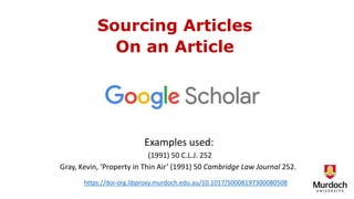 Sourcing Articles
On an Article
Examples used:
(1991) 50 C.L.J. 252
Gray, Kevin, ‘Property in Thin Air’ (1991) 50 Cambridge Law Journal 252.
https://doi-org.libproxy.murdoch.edu.au/10.1017/S0008197300080508
 