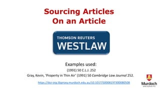 Sourcing Articles
On an Article
Examples used:
(1991) 50 C.L.J. 252
Gray, Kevin, ‘Property in Thin Air’ (1991) 50 Cambridge Law Journal 252.
https://doi-org.libproxy.murdoch.edu.au/10.1017/S0008197300080508
 