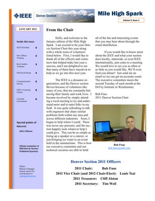 Mile High Spark
                                                                                            Volume 2, Issue 1



  JANUARY 2011              From the Chair
                                    Hello, and welcome to the        all of the fun and interesting events
Inside this issue:          January edition of the Mile High         that you may hear about through the
                            Spark. I am excited to be your Den-      email distribution.
IEEE President       2      ver Section Chair this year along
                            with a whole team of volunteers                   If you would like to know more
New Officer          2      listed below. First, I would like to     about the IEEE and what your section
Training
                            thank all of the officers and volun-     does locally, statewide, or even IEEE
Ben Franklin
                            teers that helped make last year a       internationally, just come to a meeting.
                     3
Academy                     success, and I am delighted to see       We would love to see you as often or
                            that many of them have stayed on to      as little as you would like. We’ll even
Fall Social Recap    4      help as we go into this next year.       feed you dinner! Just send me an
                                                                     email so we can get an accurate count.
Communications       5
                                    The IEEE is a dynamic or-        The executive committee meets the
Society                     ganization, and the Denver section       second Tuesday of each month at the
                            thrives because of volunteers like       DeVry Institute in Westminster.
IEEE e-Learning      5      many of you, that are constantly bal-
Library
                            ancing their family and work lives. I    Bob Faus
Colorado             6
                            became involved by simply attend-        2011 Denver Section Chair
Government                  ing a local meeting to try and under-
                            stand more and to meet folks in my
                            field. It was quite refreshing to talk
                            with engineers that share similar
                            problems both within my area and
                            across different industries. Soon, I
Special points of           began to help where I could. There
interest:                   was never any pressure, and the sec-
                            tion happily took whatever help I
   2011 Officers
                            could give. This can be as simple as
                            lining up a speaker or a caterer, or
                            just bringing ice water to an event
                            held in the summertime. This is how
   Official newsletter of                                                           Bob Faus
                            our executive committee and our                    bob.faus@asdi.com
   IEEE-Denver Section
   Published Quarterly      technical societies are able to hold


                                                Denver Section 2011 Officers
   Editor:
   Sharon Vaninger                              2011 Chair:      Bob Faus
   Submit articles for
   consideration to:                2011 Vice Chair (and 2012 Chair-Elect): Louis Tsai
   svaninger@ieee.org
                                               2011 Treasurer: Cliff Alston
                                                2011 Secretary: Tim Weil
 