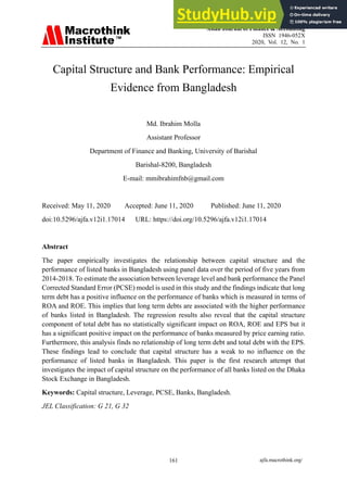Asian Journal of Finance & Accounting
ISSN 1946-052X
2020, Vol. 12, No. 1
ajfa.macrothink.org/
161
Capital Structure and Bank Performance: Empirical
Evidence from Bangladesh
Md. Ibrahim Molla
Assistant Professor
Department of Finance and Banking, University of Barishal
Barishal-8200, Bangladesh
E-mail: mmibrahimfnb@gmail.com
Received: May 11, 2020 Accepted: June 11, 2020 Published: June 11, 2020
doi:10.5296/ajfa.v12i1.17014 URL: https://doi.org/10.5296/ajfa.v12i1.17014
Abstract
The paper empirically investigates the relationship between capital structure and the
performance of listed banks in Bangladesh using panel data over the period of five years from
2014-2018. To estimate the association between leverage level and bank performance the Panel
Corrected Standard Error (PCSE) model is used in this study and the findings indicate that long
term debt has a positive influence on the performance of banks which is measured in terms of
ROA and ROE. This implies that long term debts are associated with the higher performance
of banks listed in Bangladesh. The regression results also reveal that the capital structure
component of total debt has no statistically significant impact on ROA, ROE and EPS but it
has a significant positive impact on the performance of banks measured by price earning ratio.
Furthermore, this analysis finds no relationship of long term debt and total debt with the EPS.
These findings lead to conclude that capital structure has a weak to no influence on the
performance of listed banks in Bangladesh. This paper is the first research attempt that
investigates the impact of capital structure on the performance of all banks listed on the Dhaka
Stock Exchange in Bangladesh.
Keywords: Capital structure, Leverage, PCSE, Banks, Bangladesh.
JEL Classification: G 21, G 32
 