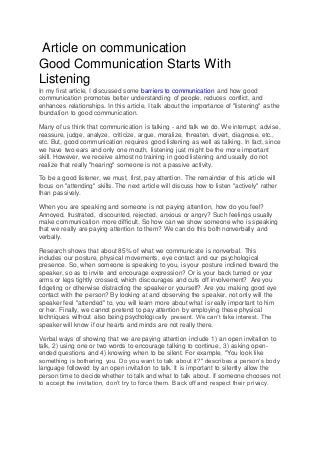 Article on communication
Good Communication Starts With
Listening
In my first article, I discussed some barriers to communication and how good
communication promotes better understanding of people, reduces conflict, and
enhances relationships. In this article, I talk about the importance of "listening" as the
foundation to good communication.
Many of us think that communication is talking - and talk we do. We interrupt, advise,
reassure, judge, analyze, criticize, argue, moralize, threaten, divert, diagnose, etc.,
etc. But, good communication requires good listening as well as talking. In fact, since
we have two ears and only one mouth, listening just might be the more important
skill. However, we receive almost no training in good listening and usually do not
realize that really "hearing" someone is not a passive activity.
To be a good listener, we must, first, pay attention. The remainder of this article will
focus on "attending" skills. The next article will discuss how to listen "actively" rather
than passively.
When you are speaking and someone is not paying attention, how do you feel?
Annoyed, frustrated, discounted, rejected, anxious or angry? Such feelings usually
make communication more difficult. So how can we show someone who is speaking
that we really are paying attention to them? We can do this both nonverbally and
verbally.
Research shows that about 85% of what we communicate is nonverbal. This
includes our posture, physical movements, eye contact and our psychological
presence. So, when someone is speaking to you, is your posture inclined toward the
speaker, so as to invite and encourage expression? Or is your back turned or your
arms or legs tightly crossed, which discourages and cuts off involvement? Are you
fidgeting or otherwise distracting the speaker or yourself? Are you making good eye
contact with the person? By looking at and observing the speaker, not only will the
speaker feel "attended" to, you will learn more about what is really important to him
or her. Finally, we cannot pretend to pay attention by employing these physical
techniques without also being psychologically present. We can’t fake interest. The
speaker will know if our hearts and minds are not really there.
Verbal ways of showing that we are paying attention include 1) an open invitation to
talk, 2) using one or two words to encourage talking to continue, 3) asking open-
ended questions and 4) knowing when to be silent. For example, "You look like
something is bothering you. Do you want to talk about it?" describes a person’s body
language followed by an open invitation to talk. It is important to silently allow the
person time to decide whether to talk and what to talk about. If someone chooses not
to accept the invitation, don’t try to force them. Back off and respect their privacy.
 