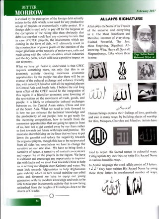 -il
is evoked by the perception of the foreign debt actually
relates to the debt which is not used for any productive
set-up of projects or economically viable project. If a
foreign debt is used only to pay off for the largesse or
the corruption of the ruling elite then obviously that
debt is atrap that would lead any economy to ruin. But
in case of CPEC projects, the investments which are
coming in the form of debt, will ultimately result in
the construction of power plants or the erection of the
major grid lines or the network of motorways, rails and
roads along with the industrial estates, allied industries
and the dry ports, which will have a positive impact on
our economy.
What we have yet failed to understand is that CPEC
requires something more, not only that this is an
economic activity creating enormous economic
opportunities for the people but also there will be an
uu"tt t. of the cultural exchange and enhance friendly
ties, with not only China but with all the regional players
in Central Asia and South Asia. I believe the real long
term effect of the CPEC would be the integration of
this region in a friendlier economic zone lowering of
the restrictions on the movement of trade, goods, and
people. It is likely to enhancethe cultural exchanges
between us, the Central Asian states, China and rest
of the South Asia. What we need to look forward to
is how we can enhance the technical knowledge and
the productivity of our people, how to get ready for
the incoming competitions, how to benefit from the
enormous opportunities that are going to open in front
of us, how not to get carried away by our fears rather
to look towards our future with hope and promise. We
must also start thinking on the lines that we have to put
down the gauntlet and reduce the negativity towards
the regional players, though this has to be reciprocated
from all sides but nonetheless we have to change the
narrative on our side also. We have to bring forth a
narrative of peace, a narrative of mutual co-existence
and respect for all the players in the region. We have
to cultivate and encourage any opportunity to improve
ties with India and we must look towards China to help
us in settling our dispute over Kashmir and water' We
must look towards Afghanistan to help Afghanistan
gain stability which in turn would stabilize our tribal
areas and foremost we have to equip our young
generation with the modern knowledge and tools to be
ibt. to take part in economic activity that is now being
unleashed from the heights of Himalayas down to the
shores of Gwadar.
2017
ALLAH'S SIGNATURE
Allah (,i,1) is the Name ofthe Creator
of the universe and everYthing
in it. The Most Beneficent and
Merciful, Inventor of everYthing,
Exalted Powerful, The Just,
Most Forgiving, Dignified, All-
knowing, Wise, Hears all, Sees all,
Magnanimous,. Like whom there
is none
6/,2tt'r2i
Human beings express their feelings of love, gratitude
and awe in many ways; by building places of worship
for Him, Mosques, Churches and Mandirs. Artists have
tried to depict His Sacred names in colourful ways'
Calligraphists try their best to write His Sacred Name
in various beautiful waYS.
In Arabic language the word Allah consist of 3 letters'
, J J
'
They have written His Sacred Name by using
these three letters in unexhausted number of ways,
*, llJ
t tl J$
Jt,tJ
h
/
t
'
L$./l
^ I
^n
A,tlTl-frJl kru
 