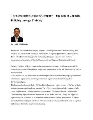 The Sustainable Logistics Company – The Role of Capacity
Building through Training
By Lalith Edirisinghe
The second edition of Connecting to Compete: Trade Logistics in the Global Economy, has
revealed five key elements relating to impediments to logistics performance. These includes,
Trade-related infrastructure; Quality and supply of logistics services; Core customs
modernization; Integration of Border Management; and Regional facilitation and transit.
Capacity Building (CB) is a conceptual approach to development. It refers to systematically
planned development of knowledge, output rate, management, skills, and competence of staff of
an organization.
In the process of CB it focuses on understanding the obstacles that inhibit people, governments,
international organizations and non-governmental organizations from realizing their
developmental goals
The Logistics Performance Index (LPI) and its indicators are a joint venture of the World Bank,
logistics providers, and academic partners. The LPI is a comprehensive index created to help
countries identify the challenges and opportunities they face in trade logistics performance.
Out of five key impediments that is identified by the World Bank the Quality and supply of
logistics services is claimed as an important aspect of overall country performance. It further
claims that there is a higher correlation between quality of services and overall level of logistics
performance than in the case for infrastructure.
 