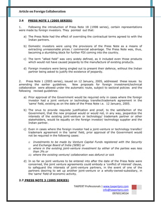 Article on Foreign Collaboration

2.6      PRESS NOTE 1 (2005 SERIES)

1.    Following the introduction of Press Note 18 (1998 series), certain representations
were made by foreign investors. They pointed out that:

      a) The Press Note had the effect of overriding the contractual terms agreed to with the
         Indian partners.

      b) Domestic investors were using the provisions of the Press Note as a means of
         extracting unreasonable prices / commercial advantage. The Press Note was, thus,
         becoming a stumbling block for further FDI coming into the country.

      c) The term “allied field” was very widely defined, as it included even those products
         which would not have caused jeopardy to the manufacture of existing products.

      d) Foreign investors were being singled out to present their defence, without the Indian
         partner being asked to justify the existence of jeopardy.


2.    Press Note 1 (2005 series), issued on 12 January, 2005, addressed these issues by
amending the earlier guidelines.        New proposals for foreign investment/technical
collaboration were allowed under the automatic route, subject to sectoral policies and the
following revised guidelines:

      a) Prior approval of the Government would be required only in cases where the foreign
         investor had a joint venture or technology transfer/trademark agreement in the
         'same' field, existing as on the date of the Press Note i.e. 12 January, 2005.

      b) The onus to provide requisite justification and proof, to the satisfaction of the
         Government, that the new proposal would or would not, in any way, jeopardize the
         interests of the existing joint-venture or technology/ trademark partner or other
         stakeholders, would lie equally on the foreign investor/ technology supplier and the
         Indian partner.

      c) Even in cases where the foreign investor had a joint-venture or technology transfer/
         trademark agreement in the 'same' field, prior approval of the Government would
         not be required in the following cases:

         i)   Investments to be made by Venture Capital Funds registered with the Security
              and Exchange Board of India (SEBI) or
         ii) where in the existing joint-venture investment by either of the parties was less
              than 3% or
         iii) where the existing venture/ collaboration was defunct or sick

      d) In so far as joint ventures to be entered into after the date of the Press Note were
         concerned, the joint venture agreements could embody a 'conflict of interest' clause,
         to safeguard the interests of joint-venture partners, in the event of one of the
         partners desiring to set up another joint-venture or a wholly-owned-subsidiary, in
         the 'same' field of economic activity.

2.7 PRESS NOTE 3 (2005 SERIES)

                                           TAXPERT Professionals | www.taxpertpro.com
                                                                   info@taxpertpro.com
                                                                          09769134554
 