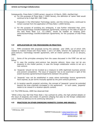 Article on Foreign Collaboration


Subsequently, Press Note 3 (2005 series), issued on 15 March, 2005, clarified that:
   a) For the purposes of Press Note 1 (2005 Series), the definition of „same‟ field would
      continue to be 4-digit NIC 1987 Code.

      b) Proposals in the Information Technology sector, and the mining sector, continued to
         remain exempt from the application of Press Note 1 (2005 Series).

      c) For the purpose of avoiding any ambiguity, it was further reiterated that, joint-
         ventures/technology transfer/trademark agreements, existing on the date of issue of
         the said Press Note (i.e. 12.1.2005), would be treated as existing joint-
         ventures/technology transfer/trademark agreements, for the purposes of that Press
         Note.




3.0        APPLICATION OF THE PROVISIONS IN PRACTICE:

3.1    FIPB considered 566 proposals during the calendar year 2009, out of which 16%
related to matters linked with Press Notes 1 and 3 of 2005, wherein the applicants had a
joint-venture / technology transfer agreement, with an Indian partner, as on 12 January,
2005.

3.2    Some of the principles emerging from the cases discussed in the FIPB 1 are set out
below:
    a) In case the existing joint-venture has become defunct, there may not be any
       jeopardy to the Indian partner, in case the foreign collaborator wishes to set up a
       new venture.

      b) „Jeopardy‟ should not be invoked as a measure to stifle legitimate business activity
         and prevent competition. The issue of „jeopardy‟ has to be examined in light of the
         extant business agreements/arrangements between the parties.

      c) „Jeopardy‟ may not be established in cases where technology licence agreements
         have expired, as per terms mutually agreed by the joint-venture partners.

      d) In location specific projects/ activities, the concept of „jeopardy‟ cannot be extended
         beyond the area originally envisaged in the agreement. In such cases, „jeopardy‟
         needs to be viewed in a location-specific context.

3.3 The FIPB Review, 2009 has observed that:

“While critics may feel that Press Note 1 has outlived its utility, the high pitched debate on
the issue of jeopardy and Indian JV partners alleging foul play by the foreign collaborator
cannot make us oblivious to its continuing relevance.”

4.0        PRACTICES IN OTHER EMERGING MARKETS (CHINA AND BRAZIL):



1
    FIPB Review, 2009
                                            TAXPERT Professionals | www.taxpertpro.com
                                                                    info@taxpertpro.com
                                                                           09769134554
 