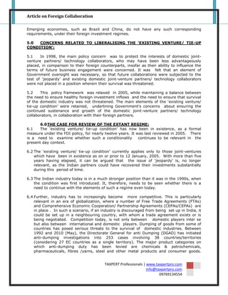 Article on Foreign Collaboration

Emerging economies, such as Brazil and China, do not have any such corresponding
requirements, under their foreign investment regimes.

5.0  CONCERNS RELATED TO LIBERALISING THE ‘EXISTING VENTURE/ TIE-UP
CONDITION’:

5.1    In 1998, the main policy concern was to protect the interests of domestic joint-
venture partners/ technology collaborators, who may have been less advantageously
placed, in comparison to their foreign counterparts, insofar as their ability to influence the
terms of future business engagement were concerned. It was felt that an element of
Government oversight was necessary, so that future collaborations were subjected to the
test of „jeopardy‟ and existing domestic joint-venture partners/ technology collaborators
were not placed in a position wherein their survival was threatened.

5.2    This policy framework was relaxed in 2005, while maintaining a balance between
the need to ensure healthy foreign investment inflows and the need to ensure that survival
of the domestic industry was not threatened. The main elements of the „existing venture/
tie-up condition‟ were retained, underlining Government‟s concerns about ensuring the
continued sustenance and growth of the domestic joint-venture partners/ technology
collaborators, in collaboration with their foreign partners.

       6.0 THE CASE FOR REVIEW OF THE EXTANT REGIME:
6.1    The „existing venture/ tie-up condition‟ has now been in existence, as a formal
measure under the FDI policy, for nearly twelve years. It was last reviewed in 2005. There
is a need to examine whether such a conditionality         continues to be relevant in the
present day context.

6.2 The „existing venture/ tie-up condition‟ currently applies only to those joint-ventures
    which have been in existence as on or prior to 12 January, 2005. With more than five
    years having elapsed, it can be argued that the issue of „jeopardy‟ is, no longer
    relevant, as the Indian partners could have recovered their investments substantially
    during this period of time.

6.3 The Indian industry today is in a much stronger position than it was in the 1990s, when
    the condition was first introduced. It, therefore, needs to be seen whether there is a
    need to continue with the elements of such a regime even today.

6.4 Further, industry has to increasingly become more competitive. This is particularly
    relevant in an era of globalization, where a number of Free Trade Agreements (FTAs)
    and Comprehensive Economic Cooperation/ Partnership Agreements (CEPAs/CEPAs) are
    in place . In such a scenario, if an industry is discouraged from being set up in India, it
    could be set up in a neighbouring country, with whom a trade agreement exists or is
    being negotiated. Competition today, is not only between domestic players inter se
    but also between international and domestic players. Dumping of goods from some of
    countries has posed serious threats to the survival of domestic industries. Between
    1992 and 2010 (May), the Directorate General for anti Dumping (DGAD) has initiated
    anti-dumping investigations into 253 cases involving 38 countries/territories
    (considering 27 EC countries as a single territory). The major product categories on
    which anti-dumping duty has been levied are chemicals & petrochemicals,
    pharmaceuticals, fibres /yarns, steel and other metal products and consumer goods.


                                          TAXPERT Professionals | www.taxpertpro.com
                                                                  info@taxpertpro.com
                                                                         09769134554
 