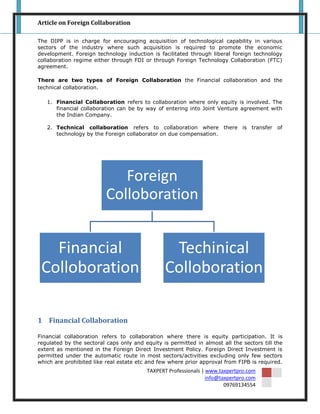 Article on Foreign Collaboration

The DIPP is in charge for encouraging acquisition of technological capability in various
sectors of the industry where such acquisition is required to promote the economic
development. Foreign technology induction is facilitated through liberal foreign technology
collaboration regime either through FDI or through Foreign Technology Collaboration (FTC)
agreement.

There are two types of Foreign Collaboration the Financial collaboration and the
technical collaboration.

   1. Financial Collaboration refers to collaboration where only equity is involved. The
      financial collaboration can be by way of entering into Joint Venture agreement with
      the Indian Company.

   2. Technical collaboration refers to collaboration where there is transfer of
      technology by the Foreign collaborator on due compensation.




                             Foreign
                          Colloboration


   Financial                                     Techinical
 Colloboration                                  Colloboration

1 Financial Collaboration

Financial collaboration refers to collaboration where there is equity participation. It is
regulated by the sectoral caps only and equity is permitted in almost all the sectors till the
extent as mentioned in the Foreign Direct Investment Policy. Foreign Direct Investment is
permitted under the automatic route in most sectors/activities excluding only few sectors
which are prohibited like real estate etc and few where prior approval from FIPB is required.
                                         TAXPERT Professionals | www.taxpertpro.com
                                                                 info@taxpertpro.com
                                                                        09769134554
 
