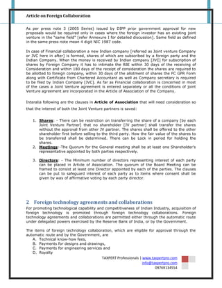 Article on Foreign Collaboration

As per press note 3 (2005 Series) issued by DIPP prior government approval for new
proposals would be required only in cases where the foreign investor has an existing joint
venture in the “same field” [refer Annexure I for detailed discussion]. Same field as defined
in the same press note mean 4 digit NIC 1987 code.

In case of Financial collaboration a new Indian company [referred as Joint venture Company
or JVC here in after] is formed, shares of which are subscribed by a foreign party and the
Indian Company. When the money is received by Indian company [JVC] for subscription of
shares by Foreign Company it has to intimate the RBI within 30 days of the receiving of
Consideration and within 180 days of the receipt of consideration the shares are required to
be allotted to foreign company, within 30 days of the allotment of shares the FC GPR Form
along with Certificate from Chartered Accountant as well as Company secretary is required
to be filed by Indian Company [JVC]. As far as Financial collaboration is concerned in most
of the cases a Joint Venture agreement is entered separately or all the conditions of joint
Venture agreement are incorporated in the Article of Association of the Company.


Interalia following are the clauses in Article of Association that will need consideration so
that the interest of both the Joint Venture partners is saved:


   1. Shares: - There can be restriction on transferring the share of a company [by each
      Joint Venture Partner] that no shareholder [JV partner] shall transfer the shares
      without the approval from other JV partner. The shares shall be offered to the other
      shareholder first before selling to the third party. How the fair value of the shares to
      be transferred shall be determined. There can be Lock in period for holding the
      shares.
   2. Meetings:-The Quorum for the General meeting shall be at least one Shareholder‟s
      representative appointed by both parties respectively.

   3. Directors: - The Minimum number of directors representing interest of each party
      can be placed in Article of Association. The quorum of the Board Meeting can be
      framed to consist at least one Director appointed by each of the parties. The clauses
      can be put to safeguard interest of each party as to items where consent shall be
      given by way of affirmative voting by each party director.




2 Foreign technology agreements and collaborations
For promoting technological capability and competitiveness of Indian Industry, acquisition of
foreign technology is promoted through foreign technology collaborations. Foreign
technology agreements and collaborations are permitted either through the automatic route
under delegated powers exercised by the Reserve Bank of India, or by the Government.

The items of foreign technology collaboration, which are eligible for approval through the
automatic route and by the Government, are
   A. Technical know-how fees,
   B. Payments for designs and drawings,
   C. Payments for engineering services and
   D. Royalty
                                          TAXPERT Professionals | www.taxpertpro.com
                                                                  info@taxpertpro.com
                                                                         09769134554
 